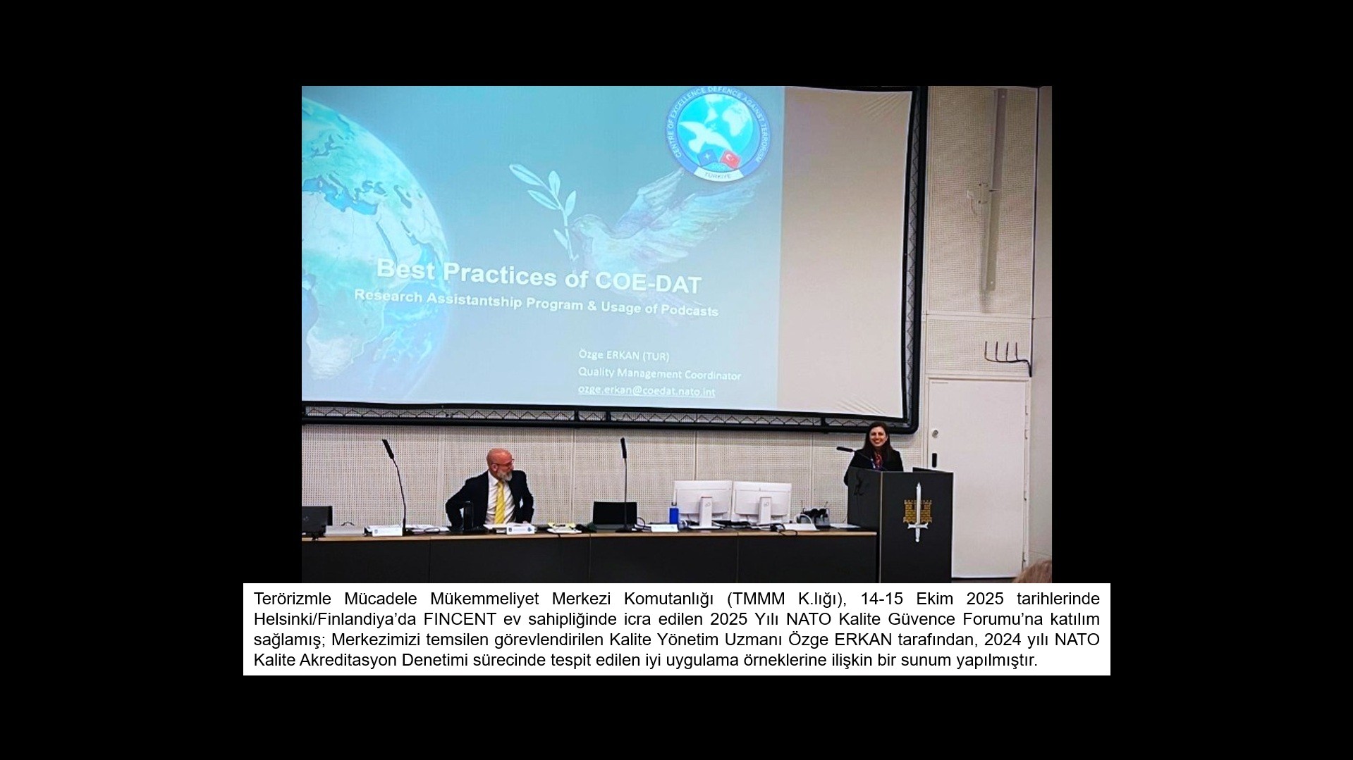 Terörizmle Mücadele Mükemmeliyet Merkezi Komutanlığı (TMMM K.lığı), 14-15 Ekim 2025 tarihlerinde Helsinki/Finlandiya’da FINCENT ev sahipliğinde icra edilen 2025 Yılı NATO Kalite Güvence Forumu’na katılım sağlamış; Merkezimizi temsilen görevlendirilen Kalite Yönetim Uzmanı Özge ERKAN tarafından, 2024 yılı NATO Kalite Akreditasyon Denetimi sürecinde tespit edilen iyi uygulama örneklerine ilişkin bir sunum yapılmıştır.